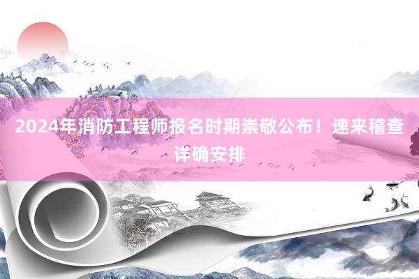 2024年消防工程师报名时期崇敬公布！速来稽查详确安排