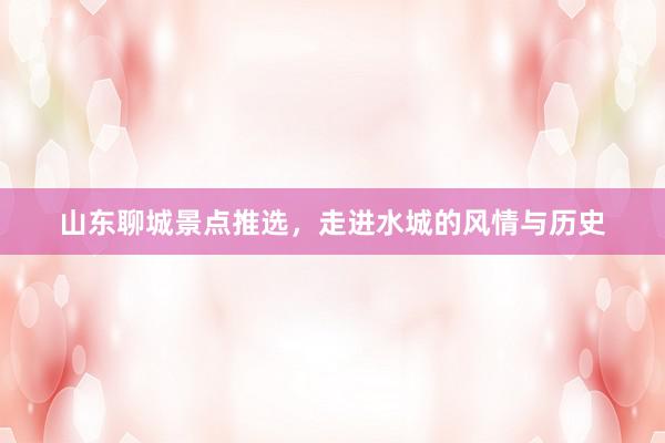 山东聊城景点推选，走进水城的风情与历史