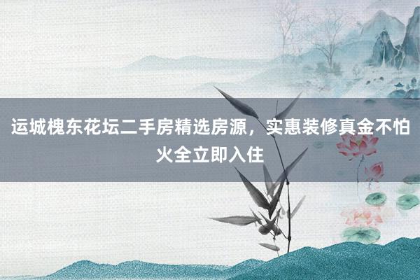 运城槐东花坛二手房精选房源，实惠装修真金不怕火全立即入住